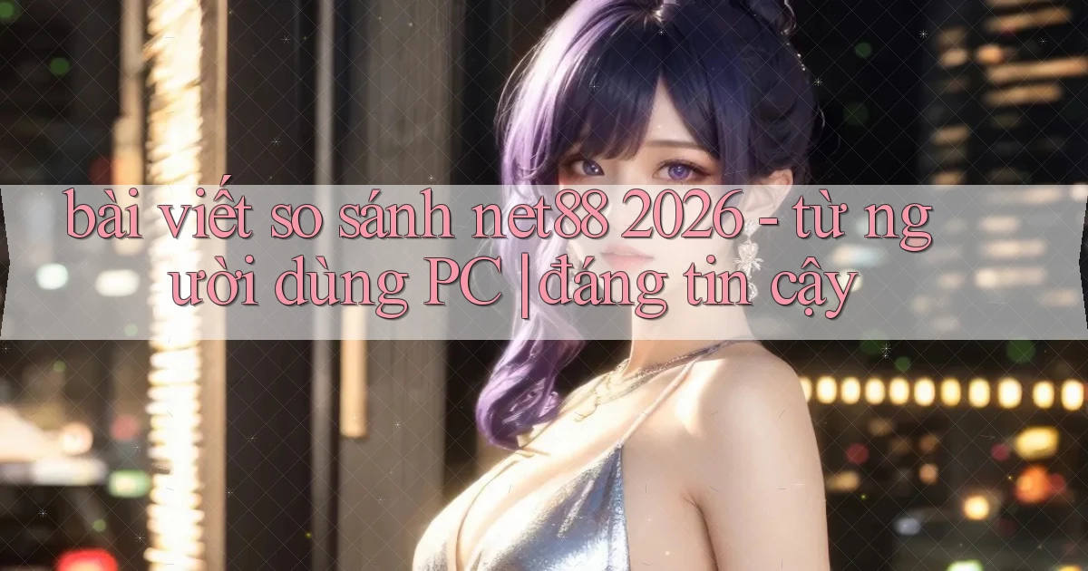 bài viết so sánh net88 2026   từ người dùng PC đáng tin cậy