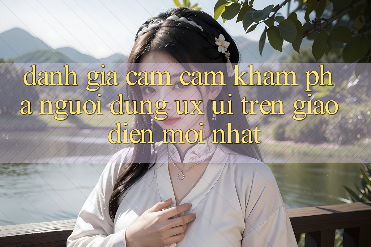 Đánh Giá Cảm cảm khám phá Người Dùng (UX/UI) Trên Giao Diện Mới nhất Đánh Giá Cảm cảm khám phá Người Dùng (UX/UI) Trên Giao Diện Mới nhất