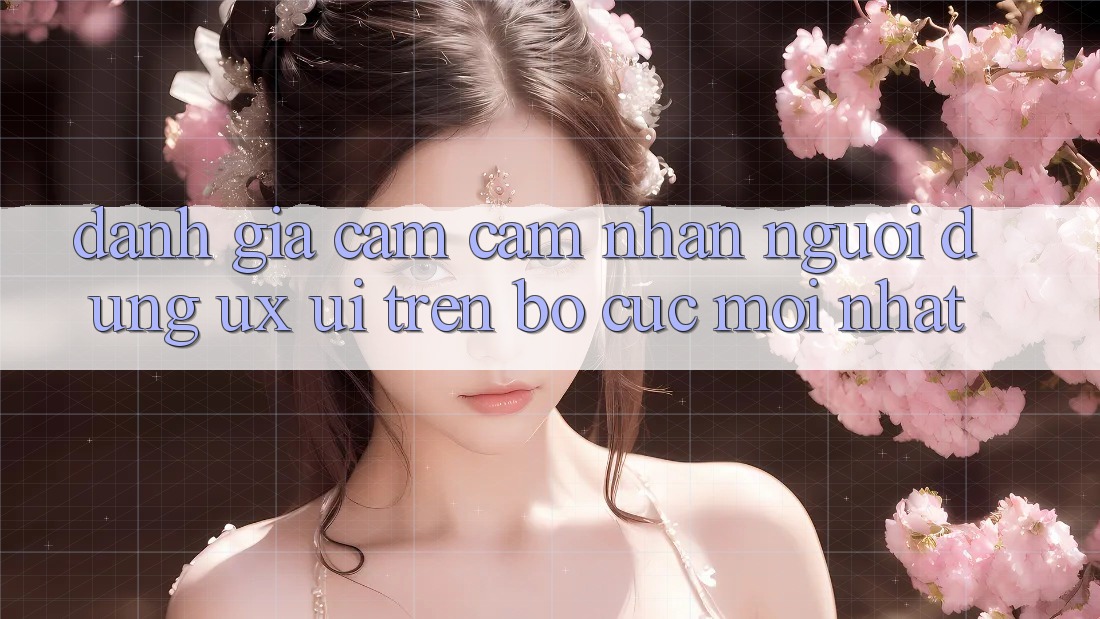 Đánh Giá Cảm cảm nhận Người Dùng (UX/UI) Trên Bố cục Mới nhất Đánh Giá Cảm cảm nhận Người Dùng (UX/UI) Trên Bố cục Mới nhất
