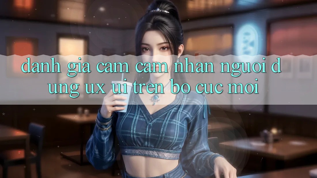Đánh Giá Cảm cảm nhận Người Dùng (UX/UI) Trên Bố cục Mới Đánh Giá Cảm cảm nhận Người Dùng (UX/UI) Trên Bố cục Mới