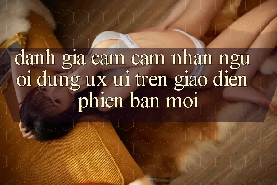 Đánh Giá Cảm cảm nhận Người Dùng (UX/UI) Trên Giao Diện Phiên bản mới Đánh Giá Cảm cảm nhận Người Dùng (UX/UI) Trên Giao Diện Phiên bản mới