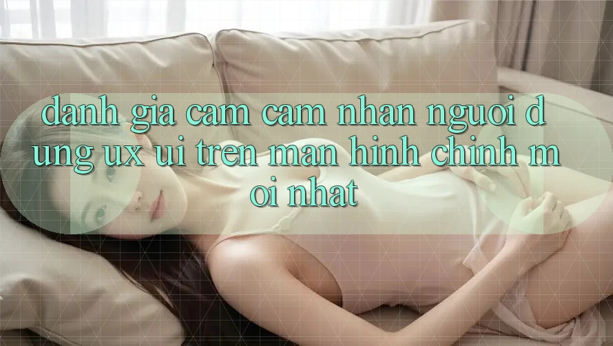 Đánh Giá Cảm cảm nhận Người Dùng (UX/UI) Trên Màn hình chính Mới nhất Đánh Giá Cảm cảm nhận Người Dùng (UX/UI) Trên Màn hình chính Mới nhất