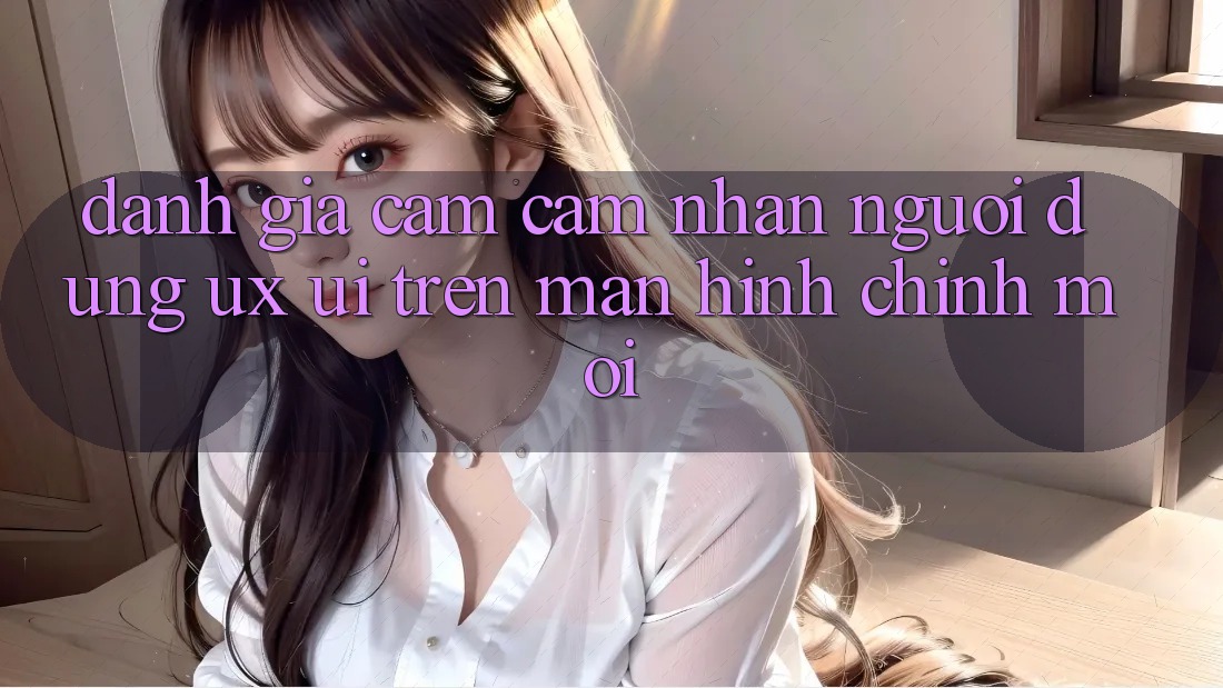 Đánh Giá Cảm cảm nhận Người Dùng (UX/UI) Trên Màn hình chính Mới Đánh Giá Cảm cảm nhận Người Dùng (UX/UI) Trên Màn hình chính Mới