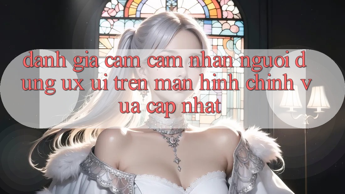Đánh Giá Cảm cảm nhận Người Dùng (UX/UI) Trên Màn hình chính Vừa cập nhật