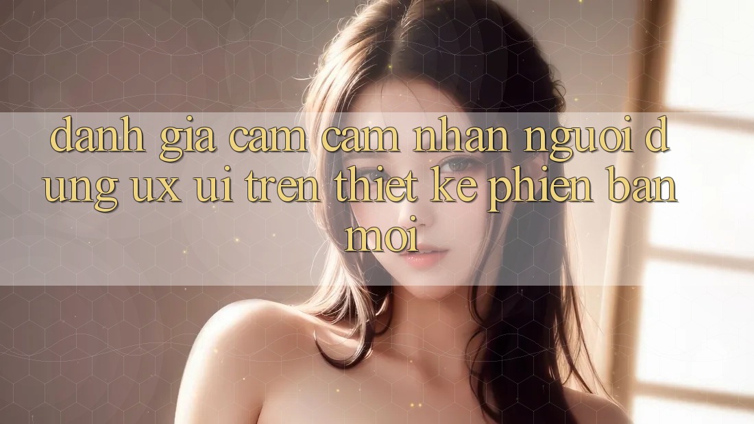 Đánh Giá Cảm cảm nhận Người Dùng (UX/UI) Trên Thiết kế Phiên bản mới Đánh Giá Cảm cảm nhận Người Dùng (UX/UI) Trên Thiết kế Phiên bản mới