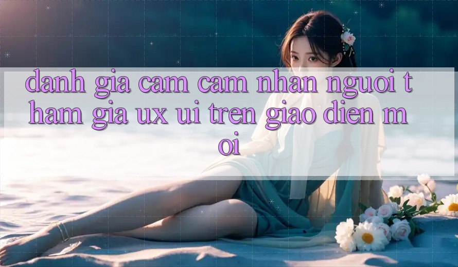Đánh Giá Cảm cảm nhận Người tham gia (UX/UI) Trên Giao Diện Mới Đánh Giá Cảm cảm nhận Người tham gia (UX/UI) Trên Giao Diện Mới