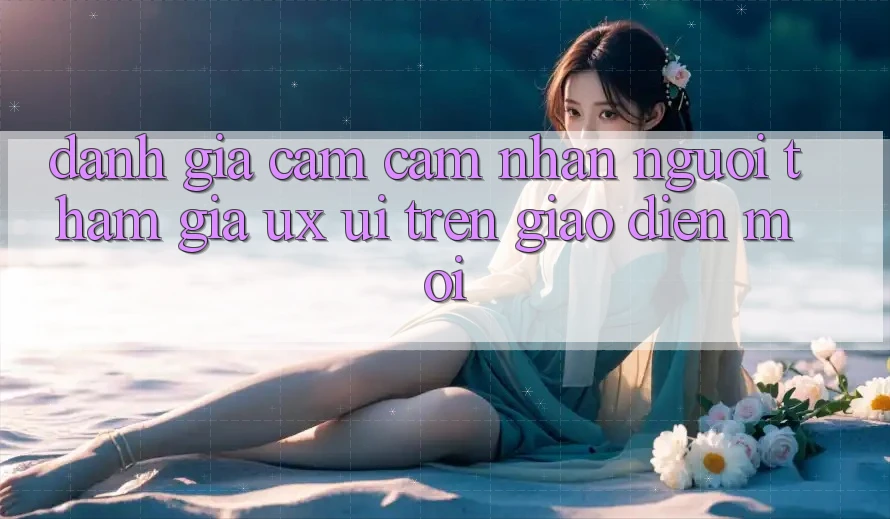 Đánh Giá Cảm cảm nhận Người tham gia (UX/UI) Trên Giao Diện Mới Đánh Giá Cảm cảm nhận Người tham gia (UX/UI) Trên Giao Diện Mới