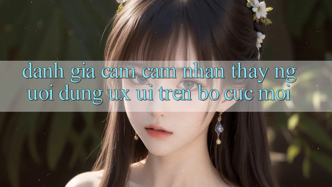 Đánh Giá Cảm cảm nhận thấy Người Dùng (UX/UI) Trên Bố cục Mới Đánh Giá Cảm cảm nhận thấy Người Dùng (UX/UI) Trên Bố cục Mới