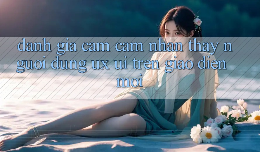 Đánh Giá Cảm cảm nhận thấy Người Dùng (UX/UI) Trên Giao Diện Mới Đánh Giá Cảm cảm nhận thấy Người Dùng (UX/UI) Trên Giao Diện Mới