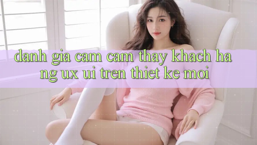 Đánh Giá Cảm cảm thấy Khách hàng (UX/UI) Trên Thiết kế Mới Đánh Giá Cảm cảm thấy Khách hàng (UX/UI) Trên Thiết kế Mới