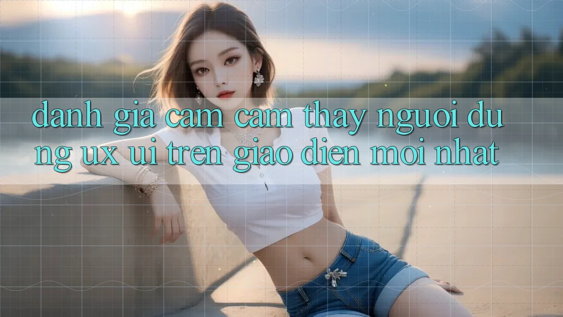 Đánh Giá Cảm cảm thấy Người Dùng (UX/UI) Trên Giao Diện Mới nhất Đánh Giá Cảm cảm thấy Người Dùng (UX/UI) Trên Giao Diện Mới nhất