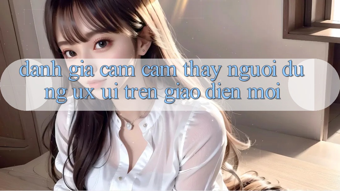 Đánh Giá Cảm cảm thấy Người Dùng (UX/UI) Trên Giao diện Mới Đánh Giá Cảm cảm thấy Người Dùng (UX/UI) Trên Giao diện Mới