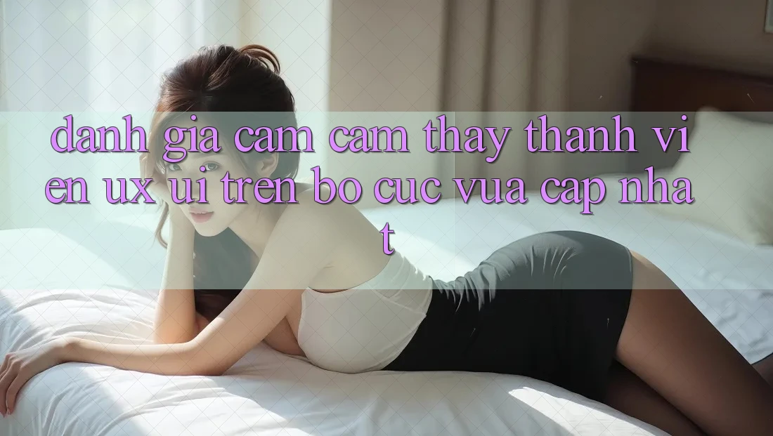 Đánh Giá Cảm cảm thấy Thành viên (UX/UI) Trên Bố cục Vừa cập nhật