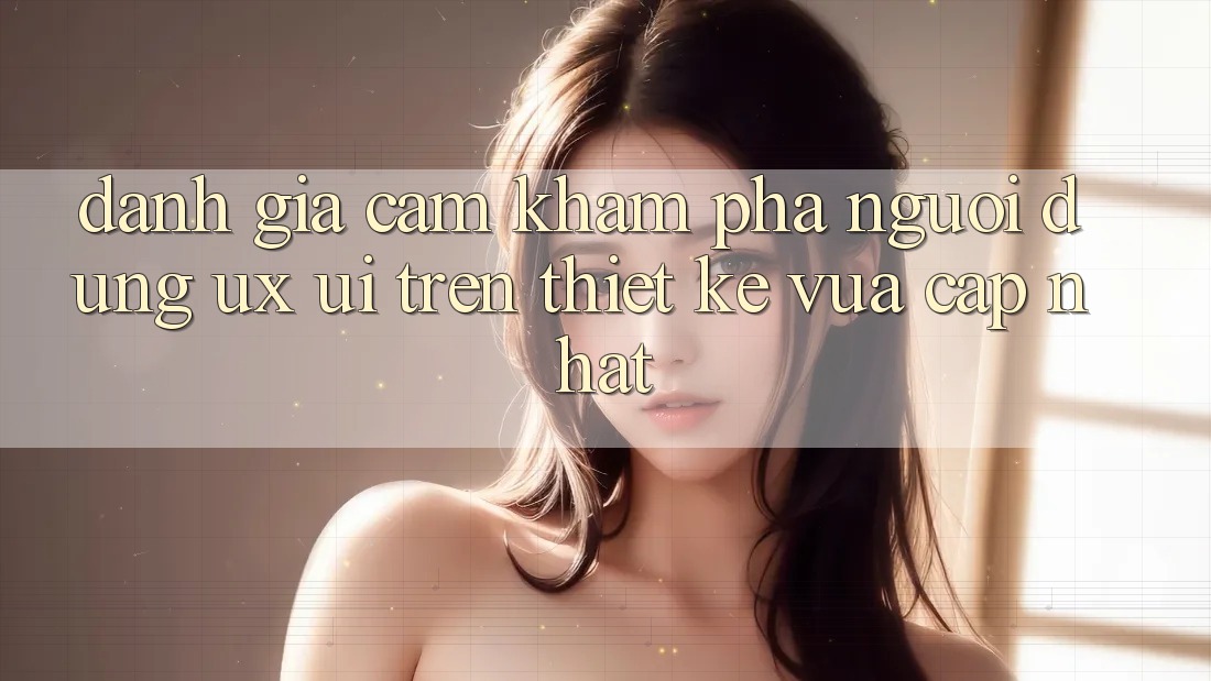 Đánh Giá Cảm khám phá Người Dùng (UX/UI) Trên Thiết kế Vừa cập nhật