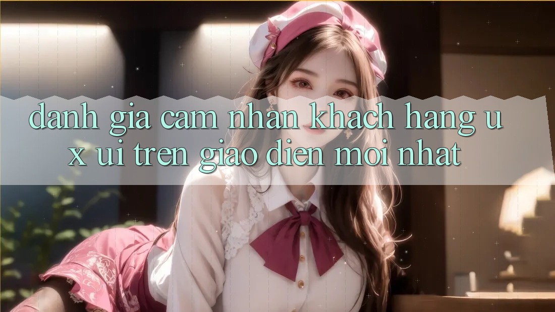 Đánh Giá Cảm nhận Khách hàng (UX/UI) Trên Giao Diện Mới nhất Đánh Giá Cảm nhận Khách hàng (UX/UI) Trên Giao Diện Mới nhất