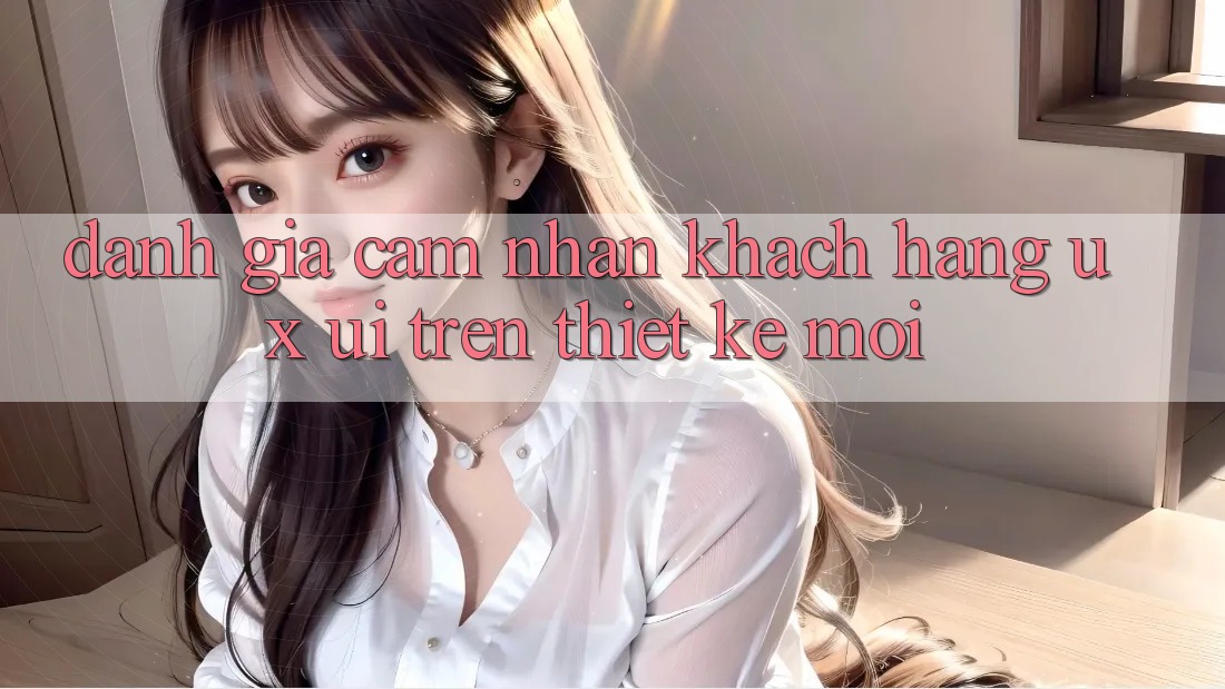 Đánh Giá Cảm nhận Khách hàng (UX/UI) Trên Thiết kế Mới Đánh Giá Cảm nhận Khách hàng (UX/UI) Trên Thiết kế Mới