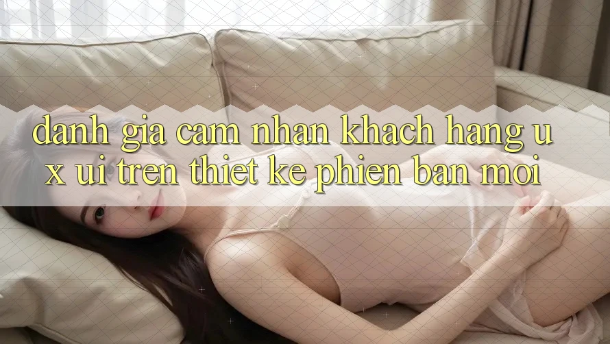 Đánh Giá Cảm nhận Khách hàng (UX/UI) Trên Thiết kế Phiên bản mới Đánh Giá Cảm nhận Khách hàng (UX/UI) Trên Thiết kế Phiên bản mới