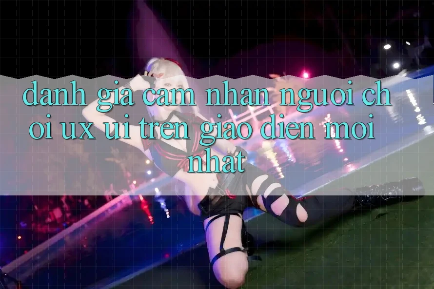 Đánh Giá Cảm nhận Người chơi (UX/UI) Trên Giao Diện Mới nhất Đánh Giá Cảm nhận Người chơi (UX/UI) Trên Giao Diện Mới nhất