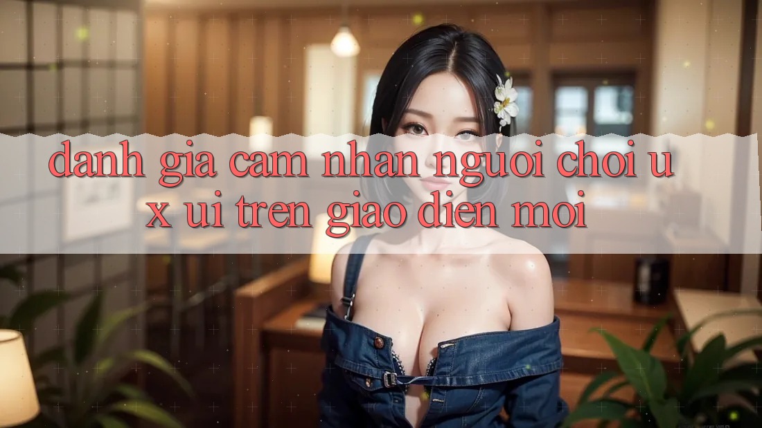 Đánh Giá Cảm nhận Người chơi (UX/UI) Trên Giao Diện Mới Đánh Giá Cảm nhận Người chơi (UX/UI) Trên Giao Diện Mới