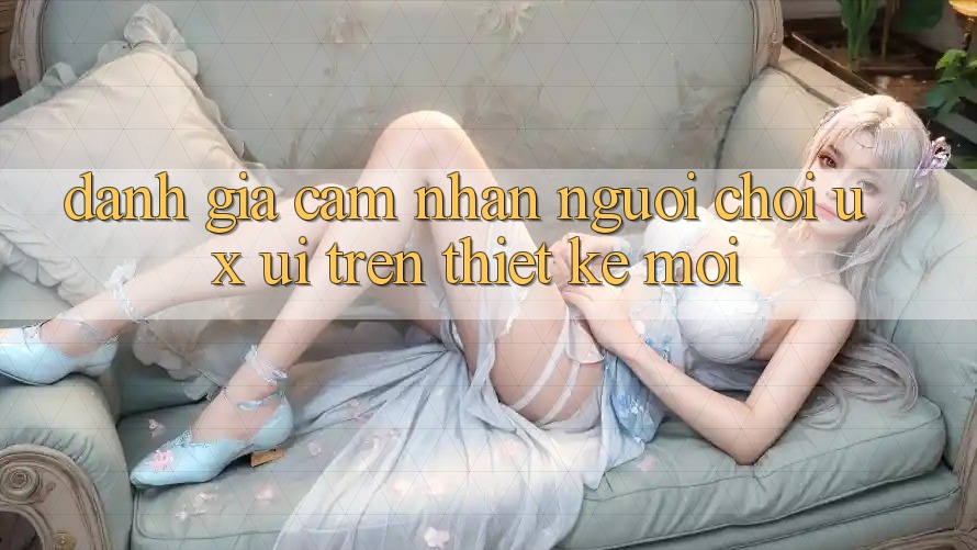 Đánh Giá Cảm nhận Người chơi (UX/UI) Trên Thiết kế Mới Đánh Giá Cảm nhận Người chơi (UX/UI) Trên Thiết kế Mới