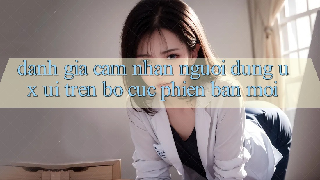 Đánh Giá Cảm nhận Người Dùng (UX/UI) Trên Bố cục Phiên bản mới Đánh Giá Cảm nhận Người Dùng (UX/UI) Trên Bố cục Phiên bản mới