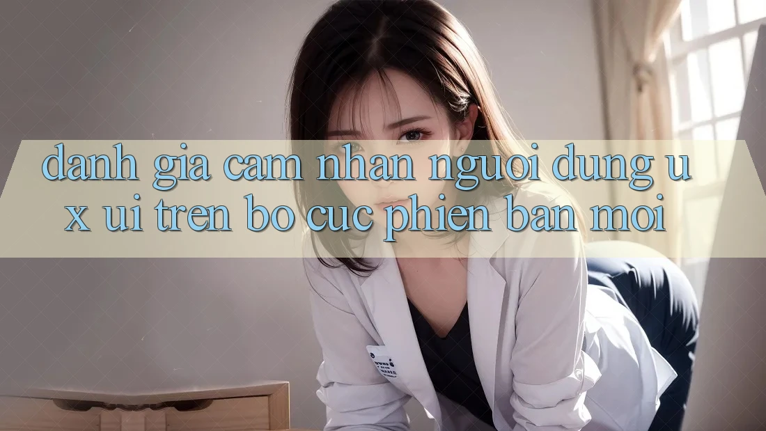 Đánh Giá Cảm nhận Người Dùng (UX/UI) Trên Bố cục Phiên bản mới Đánh Giá Cảm nhận Người Dùng (UX/UI) Trên Bố cục Phiên bản mới