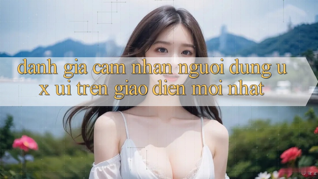 Đánh Giá Cảm nhận Người Dùng (UX/UI) Trên Giao Diện Mới nhất Đánh Giá Cảm nhận Người Dùng (UX/UI) Trên Giao Diện Mới nhất