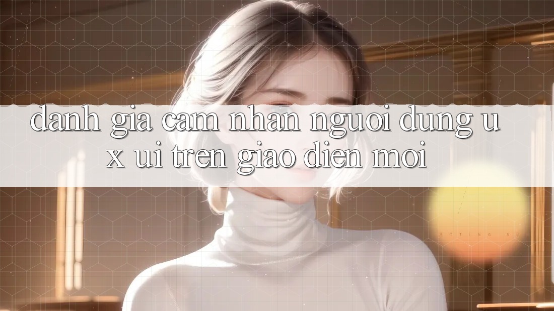 Đánh Giá Cảm nhận Người Dùng (UX/UI) Trên Giao Diện Mới Đánh Giá Cảm nhận Người Dùng (UX/UI) Trên Giao Diện Mới