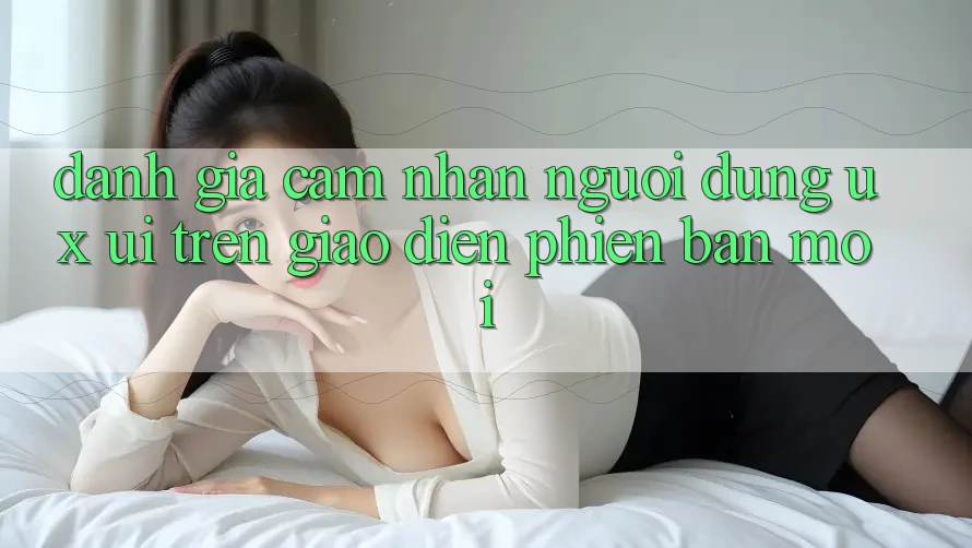 Đánh Giá Cảm nhận Người Dùng (UX/UI) Trên Giao diện Phiên bản mới Đánh Giá Cảm nhận Người Dùng (UX/UI) Trên Giao diện Phiên bản mới