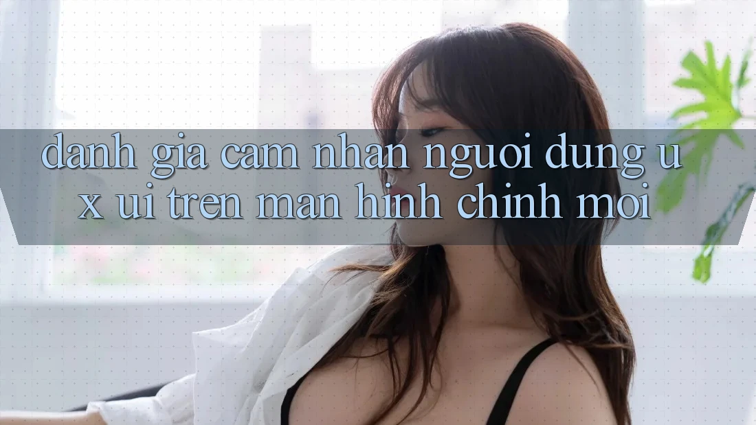 Đánh Giá Cảm nhận Người Dùng (UX/UI) Trên Màn hình chính Mới Đánh Giá Cảm nhận Người Dùng (UX/UI) Trên Màn hình chính Mới