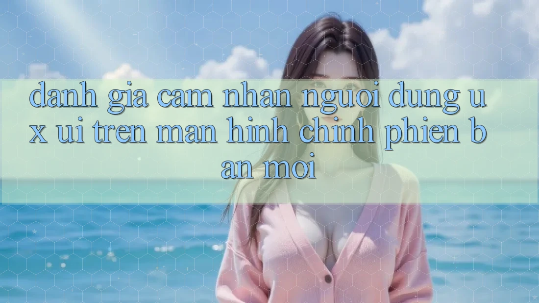 Đánh Giá Cảm nhận Người Dùng (UX/UI) Trên Màn hình chính Phiên bản mới Đánh Giá Cảm nhận Người Dùng (UX/UI) Trên Màn hình chính Phiên bản mới