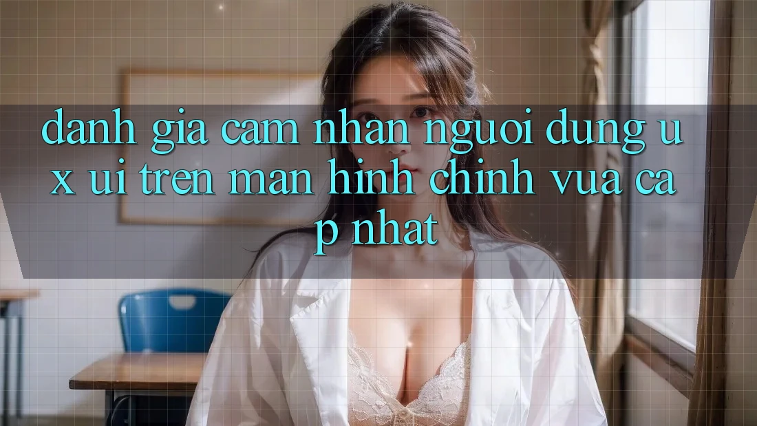 Đánh Giá Cảm nhận Người Dùng (UX/UI) Trên Màn hình chính Vừa cập nhật Đánh Giá Cảm nhận Người Dùng (UX/UI) Trên Màn hình chính Vừa cập nhật