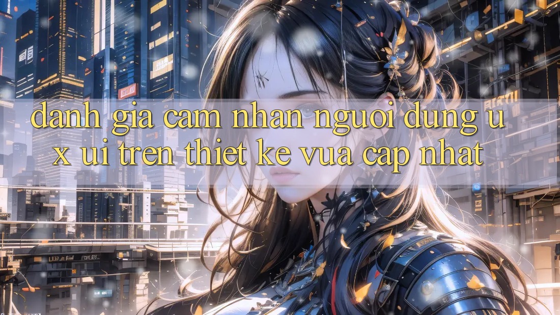 Đánh Giá Cảm nhận Người Dùng (UX/UI) Trên Thiết kế Vừa cập nhật Đánh Giá Cảm nhận Người Dùng (UX/UI) Trên Thiết kế Vừa cập nhật