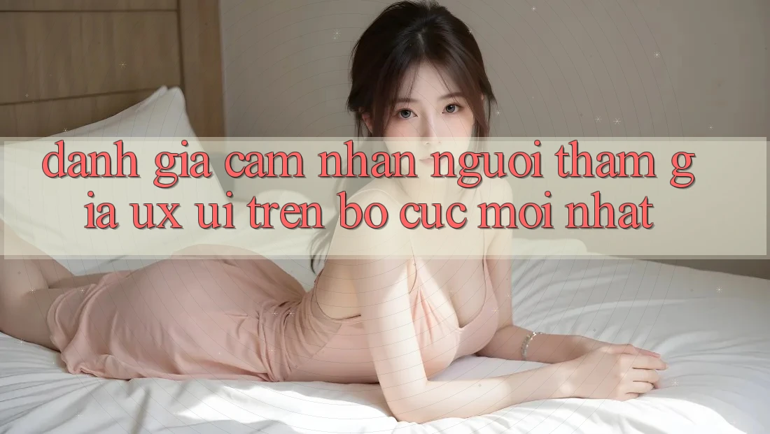 Đánh Giá Cảm nhận Người tham gia (UX/UI) Trên Bố cục Mới nhất Đánh Giá Cảm nhận Người tham gia (UX/UI) Trên Bố cục Mới nhất