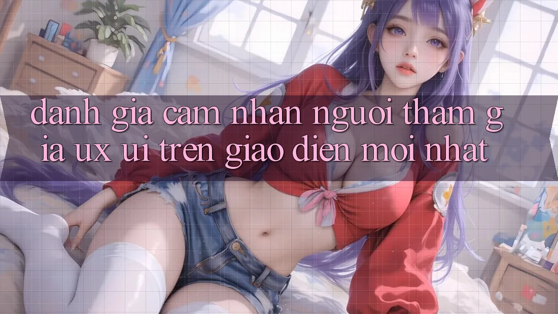 Đánh Giá Cảm nhận Người tham gia (UX/UI) Trên Giao Diện Mới nhất Đánh Giá Cảm nhận Người tham gia (UX/UI) Trên Giao Diện Mới nhất