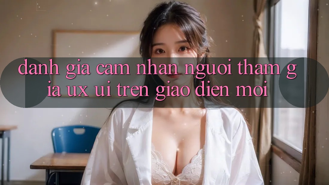 Đánh Giá Cảm nhận Người tham gia (UX/UI) Trên Giao Diện Mới Đánh Giá Cảm nhận Người tham gia (UX/UI) Trên Giao Diện Mới