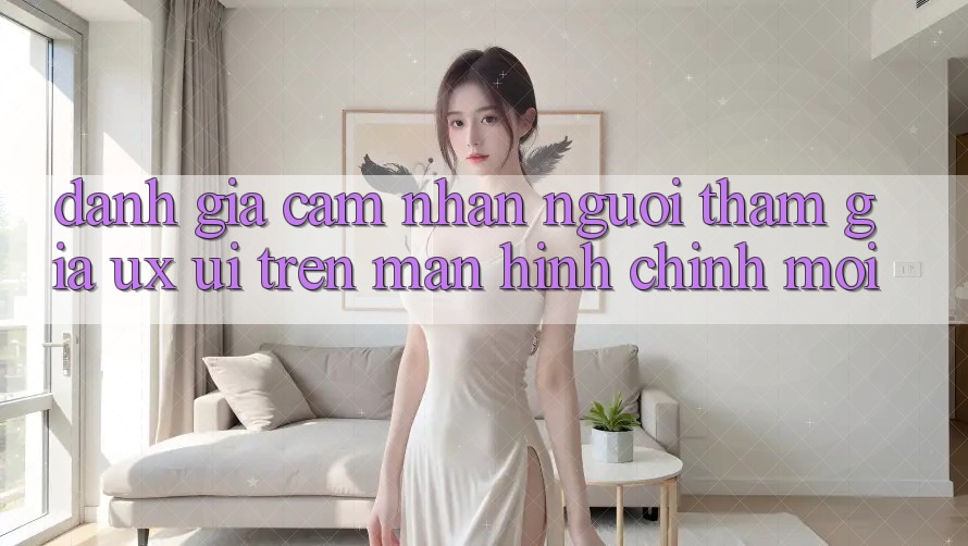 Đánh Giá Cảm nhận Người tham gia (UX/UI) Trên Màn hình chính Mới Đánh Giá Cảm nhận Người tham gia (UX/UI) Trên Màn hình chính Mới