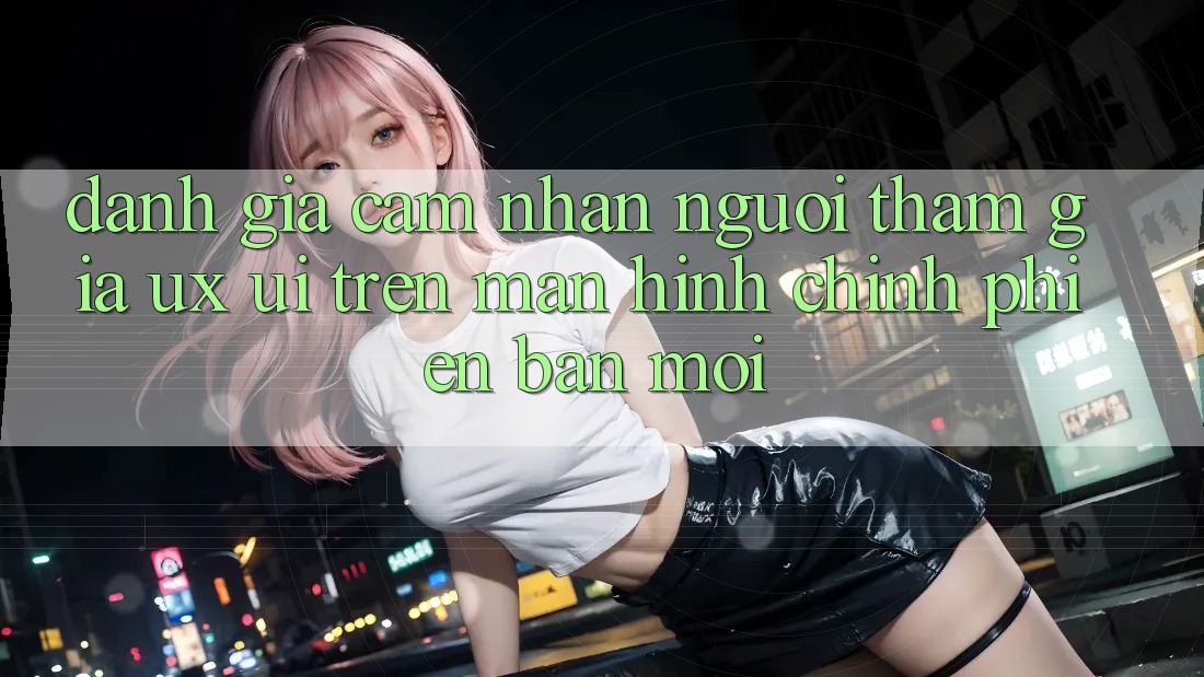 Đánh Giá Cảm nhận Người tham gia (UX/UI) Trên Màn hình chính Phiên bản mới Đánh Giá Cảm nhận Người tham gia (UX/UI) Trên Màn hình chính Phiên bản mới