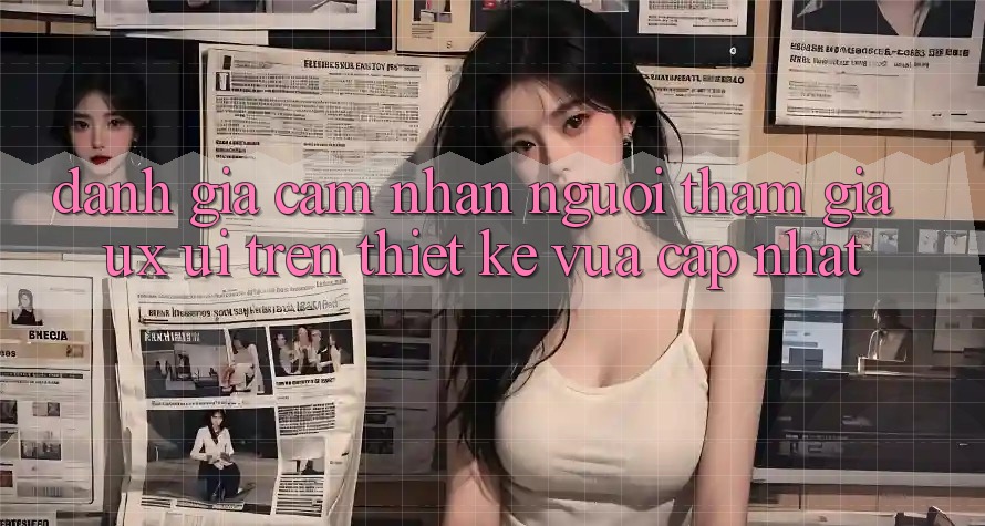 Đánh Giá Cảm nhận Người tham gia (UX/UI) Trên Thiết kế Vừa cập nhật Đánh Giá Cảm nhận Người tham gia (UX/UI) Trên Thiết kế Vừa cập nhật
