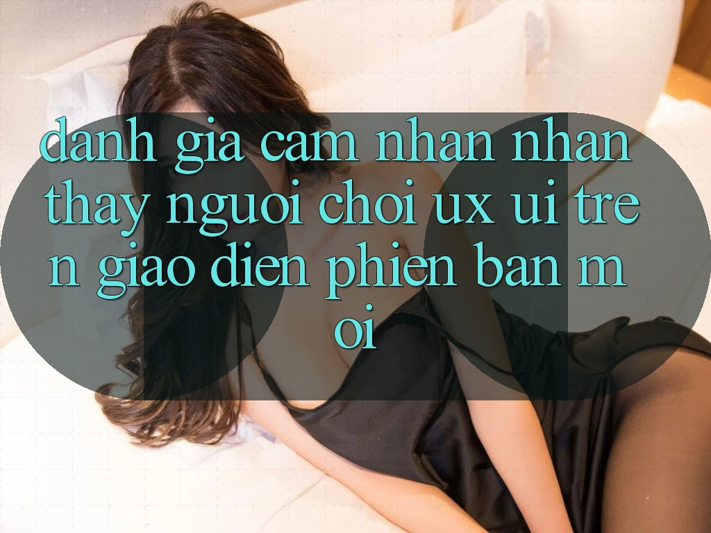 Đánh Giá Cảm nhận nhận thấy Người chơi (UX/UI) Trên Giao Diện Phiên bản mới Đánh Giá Cảm nhận nhận thấy Người chơi (UX/UI) Trên Giao Diện Phiên bản mới