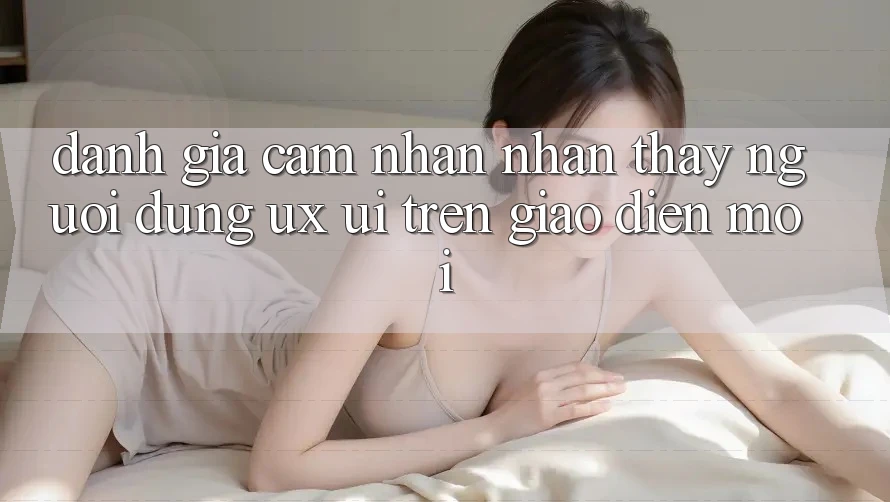 Đánh Giá Cảm nhận nhận thấy Người Dùng (UX/UI) Trên Giao Diện Mới Đánh Giá Cảm nhận nhận thấy Người Dùng (UX/UI) Trên Giao Diện Mới
