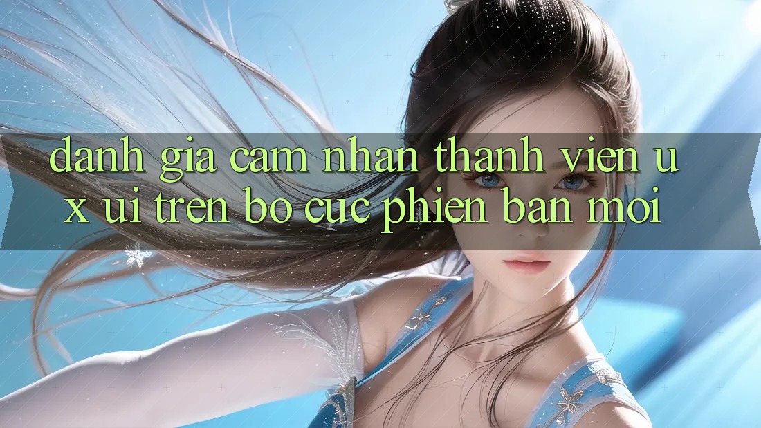 Đánh Giá Cảm nhận Thành viên (UX/UI) Trên Bố cục Phiên bản mới Đánh Giá Cảm nhận Thành viên (UX/UI) Trên Bố cục Phiên bản mới