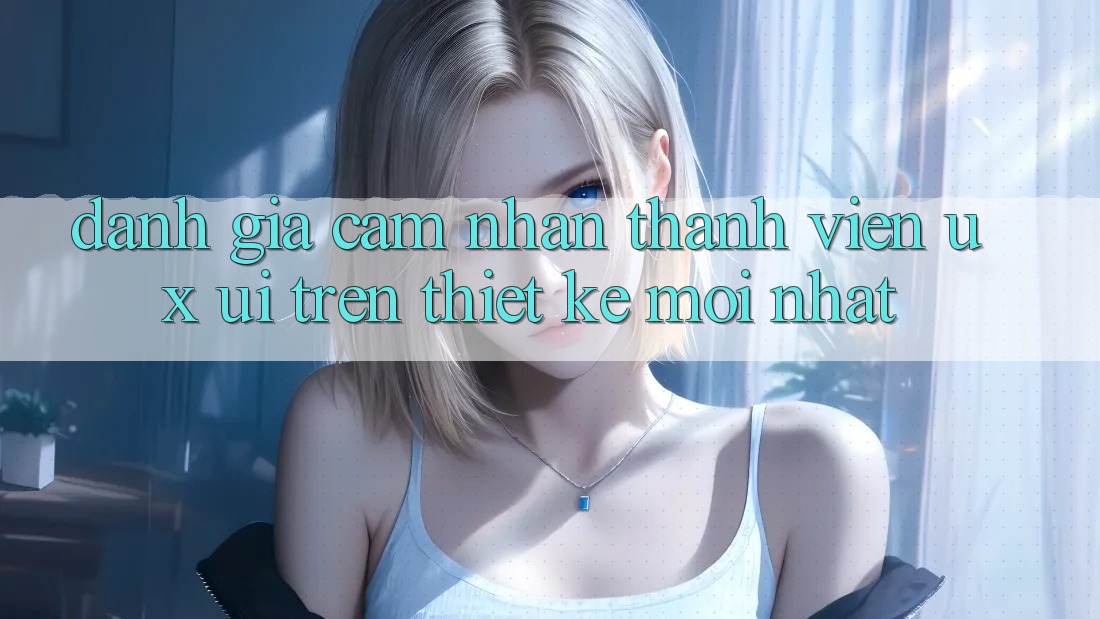 Đánh Giá Cảm nhận Thành viên (UX/UI) Trên Thiết kế Mới nhất Đánh Giá Cảm nhận Thành viên (UX/UI) Trên Thiết kế Mới nhất