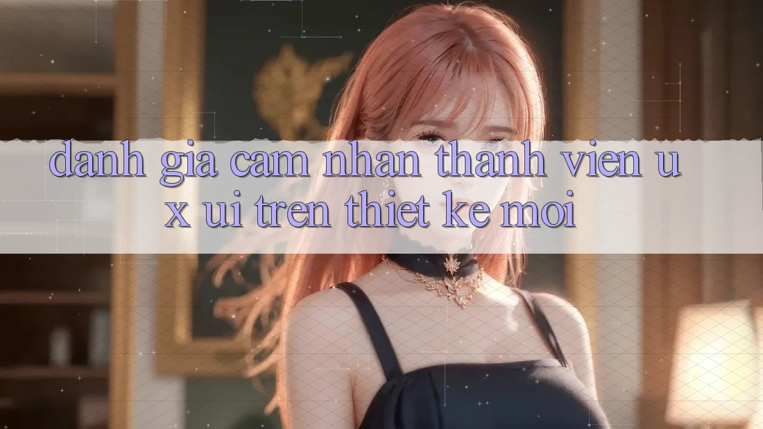 Đánh Giá Cảm nhận Thành viên (UX/UI) Trên Thiết kế Mới Đánh Giá Cảm nhận Thành viên (UX/UI) Trên Thiết kế Mới