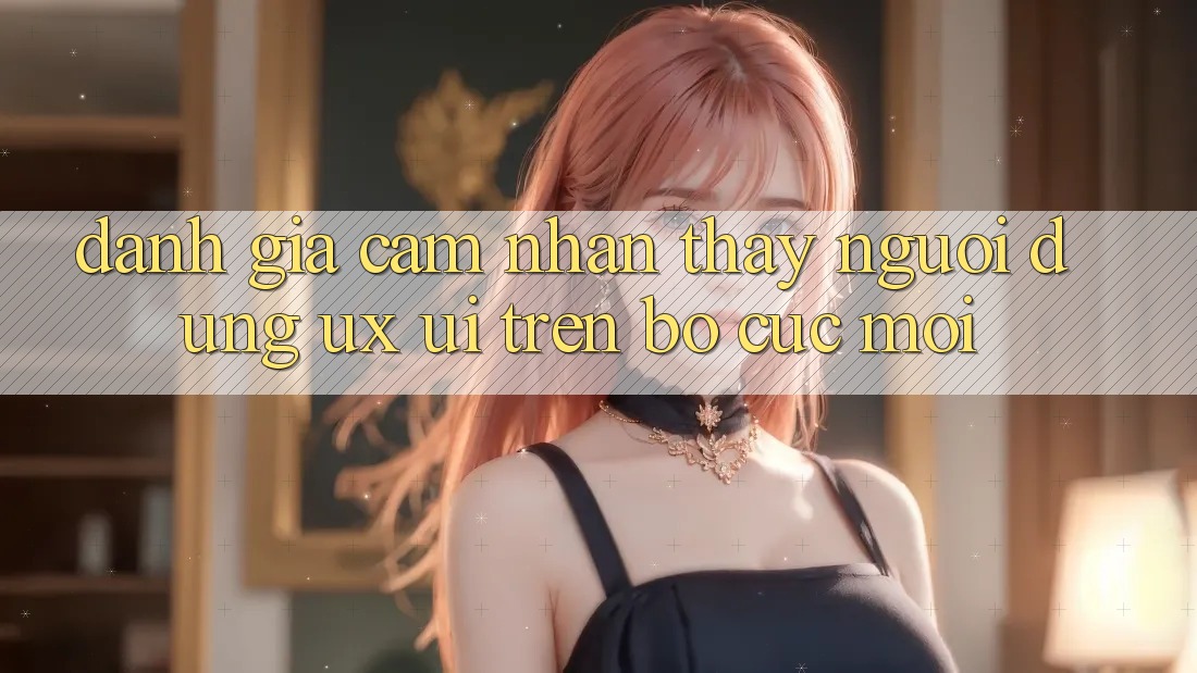 Đánh Giá Cảm nhận thấy Người Dùng (UX/UI) Trên Bố cục Mới Đánh Giá Cảm nhận thấy Người Dùng (UX/UI) Trên Bố cục Mới