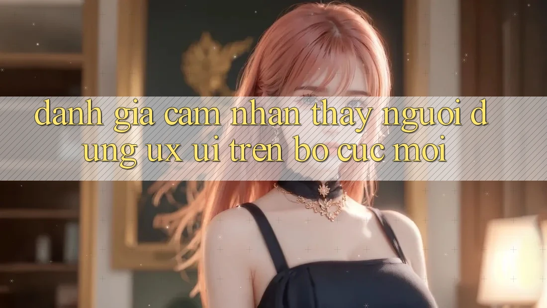 Đánh Giá Cảm nhận thấy Người Dùng (UX/UI) Trên Bố cục Mới Đánh Giá Cảm nhận thấy Người Dùng (UX/UI) Trên Bố cục Mới