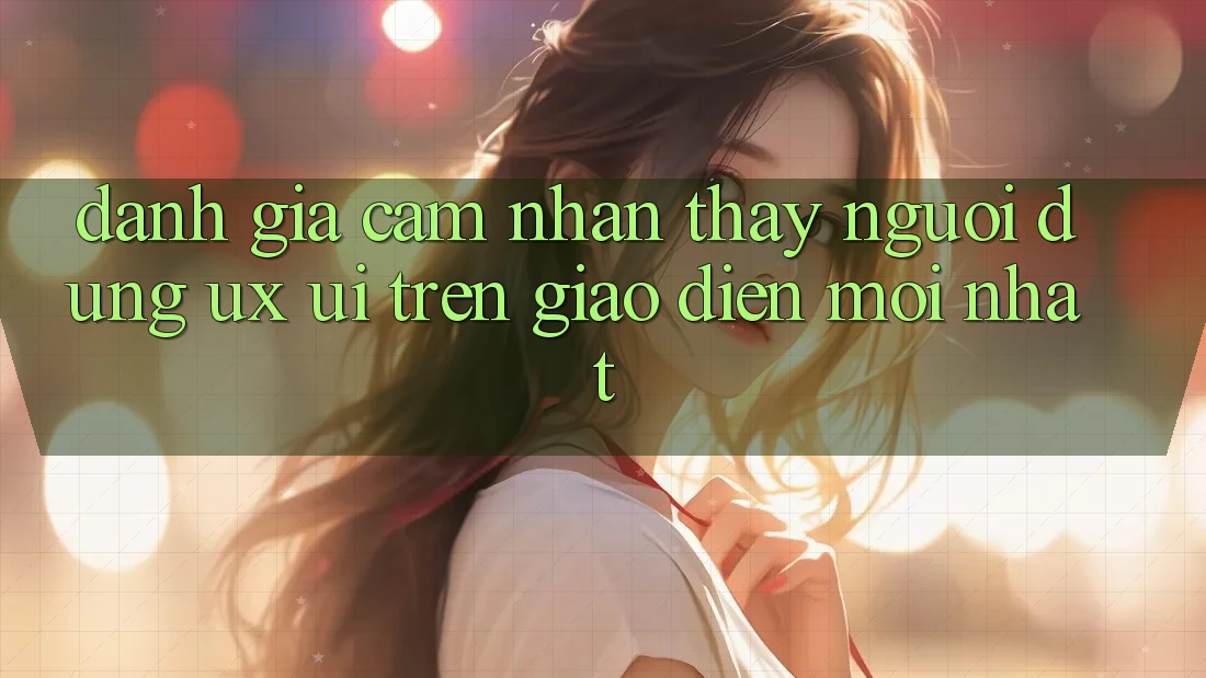 Đánh Giá Cảm nhận thấy Người Dùng (UX/UI) Trên Giao Diện Mới nhất Đánh Giá Cảm nhận thấy Người Dùng (UX/UI) Trên Giao Diện Mới nhất