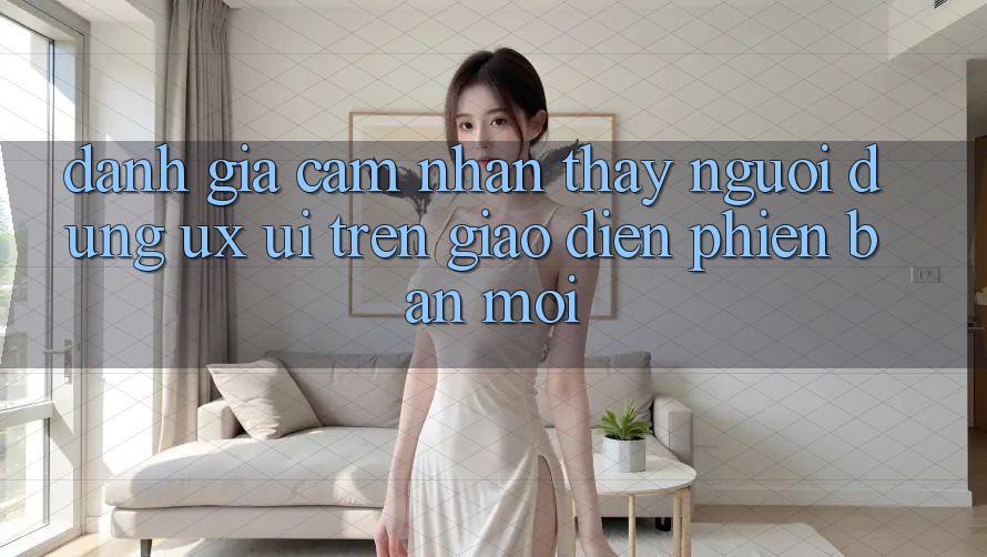 Đánh Giá Cảm nhận thấy Người Dùng (UX/UI) Trên Giao Diện Phiên bản mới Đánh Giá Cảm nhận thấy Người Dùng (UX/UI) Trên Giao Diện Phiên bản mới