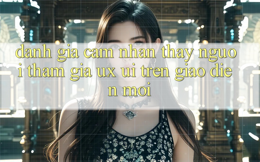 Đánh Giá Cảm nhận thấy Người tham gia (UX/UI) Trên Giao Diện Mới Đánh Giá Cảm nhận thấy Người tham gia (UX/UI) Trên Giao Diện Mới