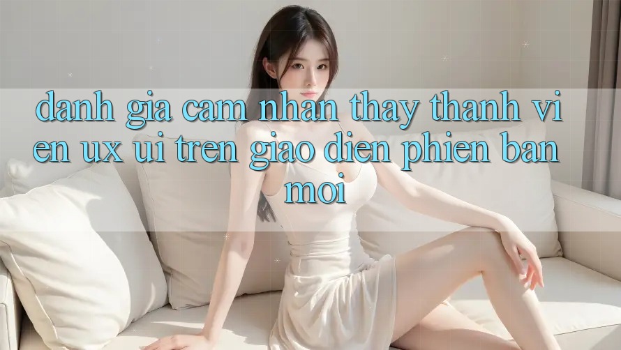 Đánh Giá Cảm nhận thấy Thành viên (UX/UI) Trên Giao Diện Phiên bản mới Đánh Giá Cảm nhận thấy Thành viên (UX/UI) Trên Giao Diện Phiên bản mới